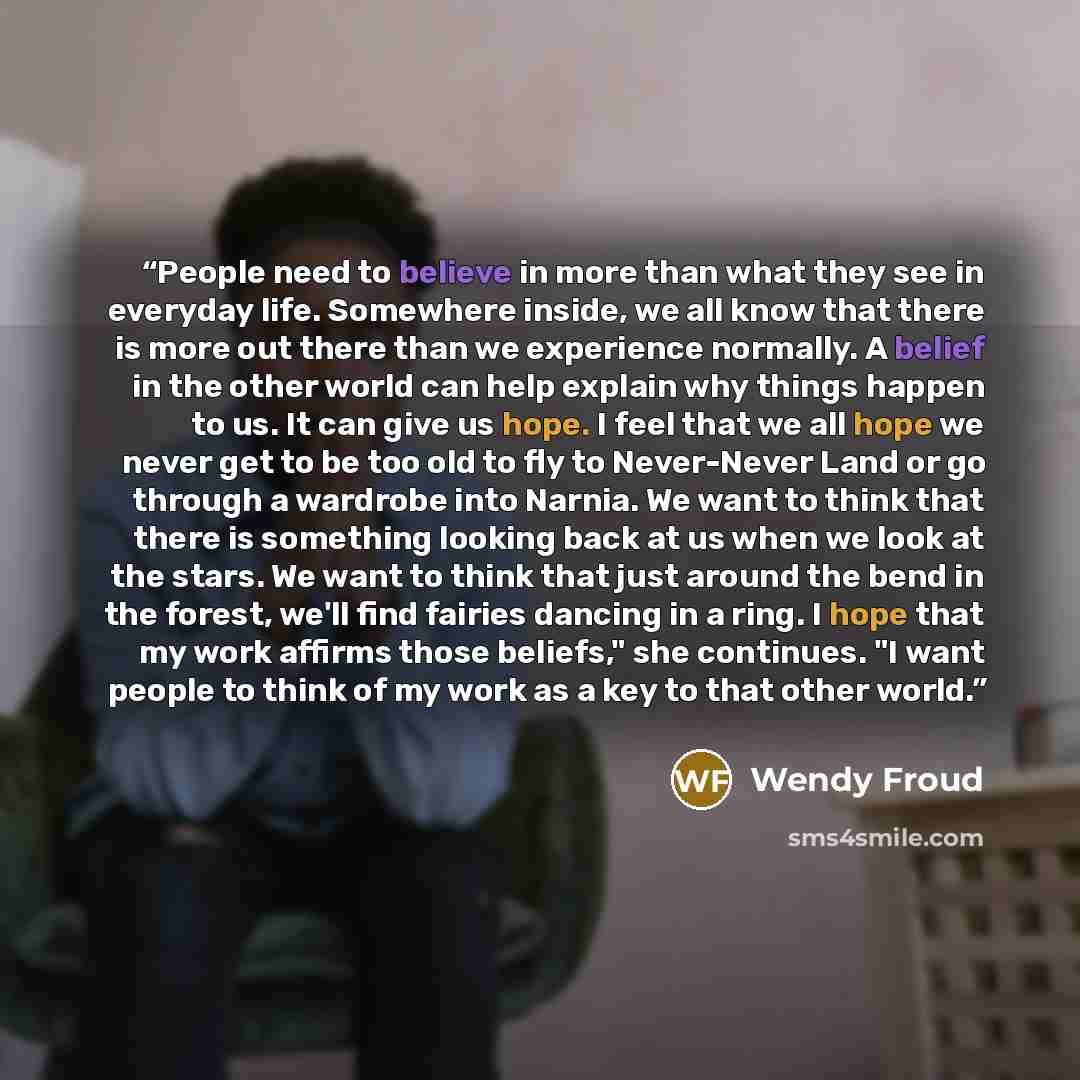 “People need to believe in more than what they see in everyday life. Somewhere inside, we all know that there is more out there than we experience normally. A belief in the other world can help explain why things happen to us. It can give us hope. I feel that we all hope we never get to be too old…” quote by Wendy Froud