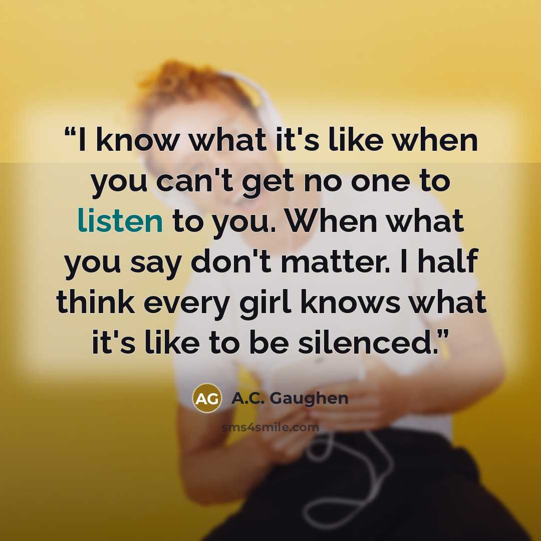 “I know what it's like when you can't get no one to listen to you. When what you say don't matter. I half think every girl knows what it's like to be silenced.” quote by A.C. Gaughen