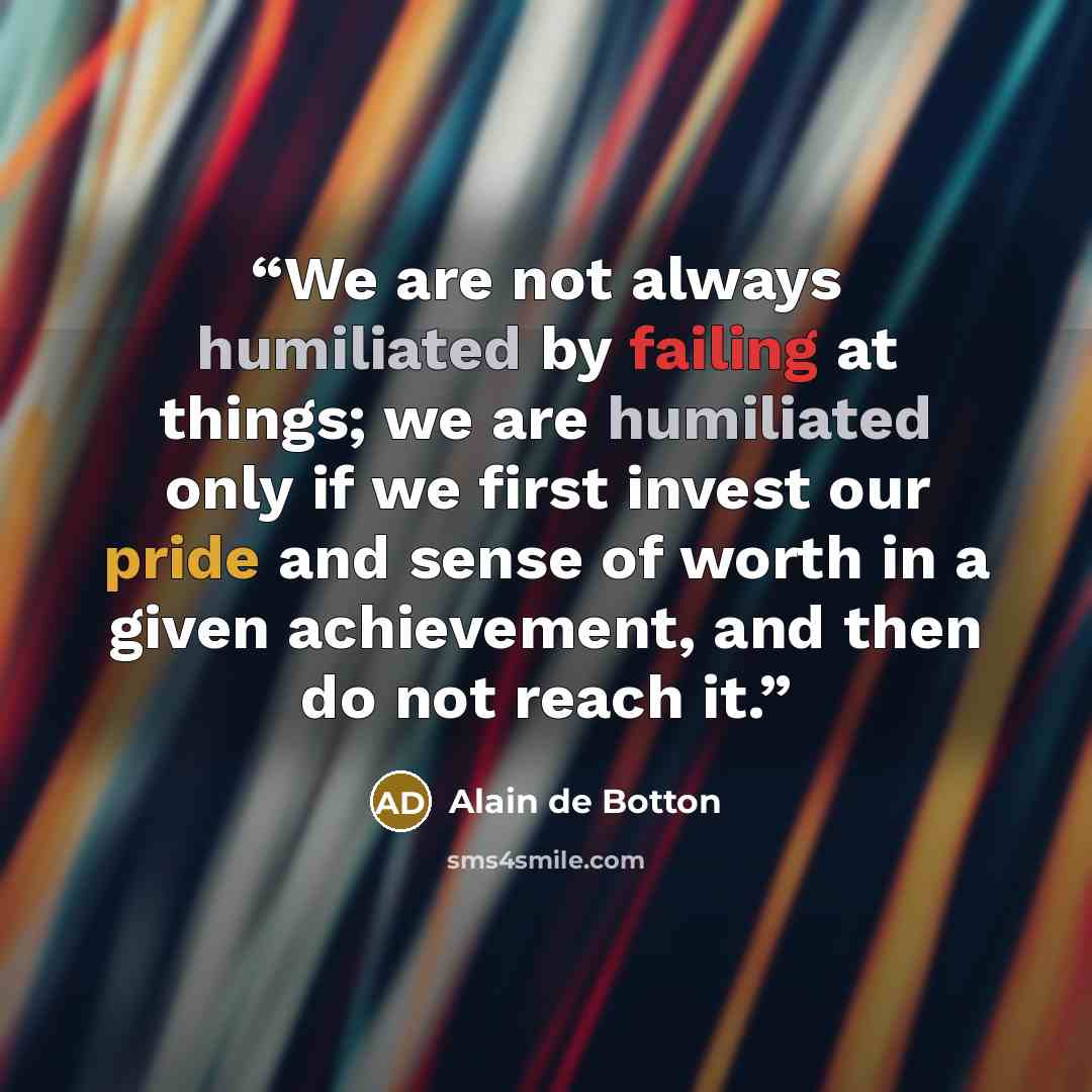 “We are not always humiliated by failing at things; we are humiliated only if we first invest our pride and sense of worth in a given achievement, and then do not reach it.” quote by Alain de Botton