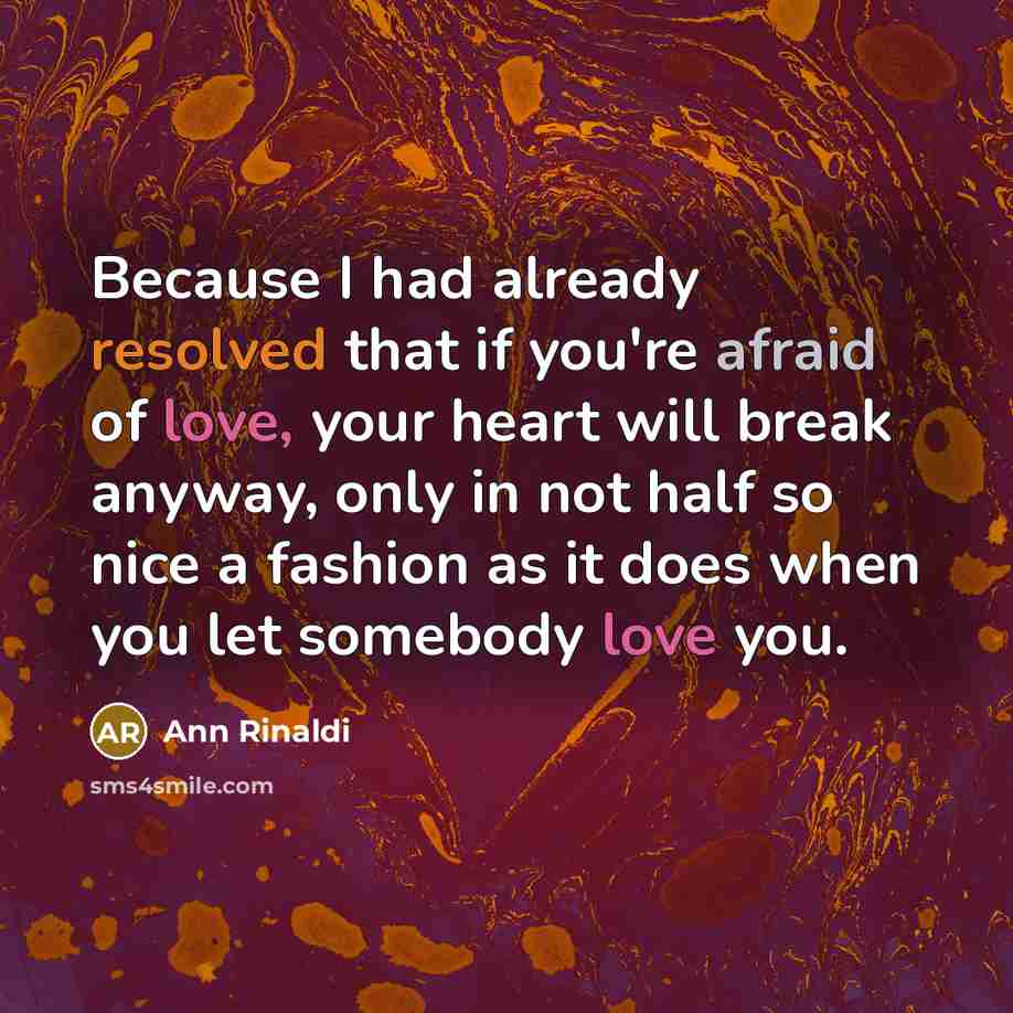 “Because I had already resolved that if you're afraid of love, your heart will break anyway, only in not half so nice a fashion as it does when you let somebody love you.” quote by Ann Rinaldi