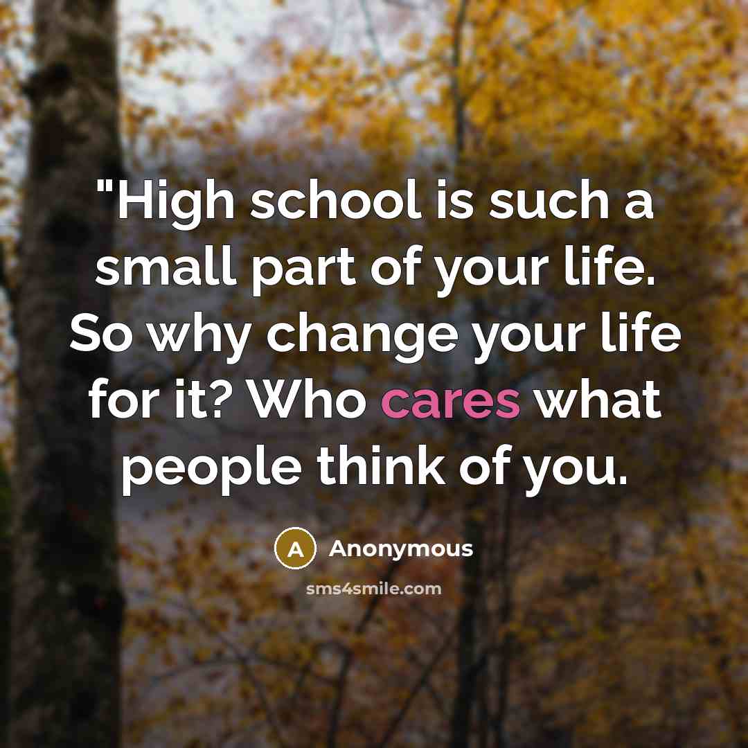“"High school is such a small part of your life. So why change your life for it? Who cares what people think of you.” quote by Anonymous
