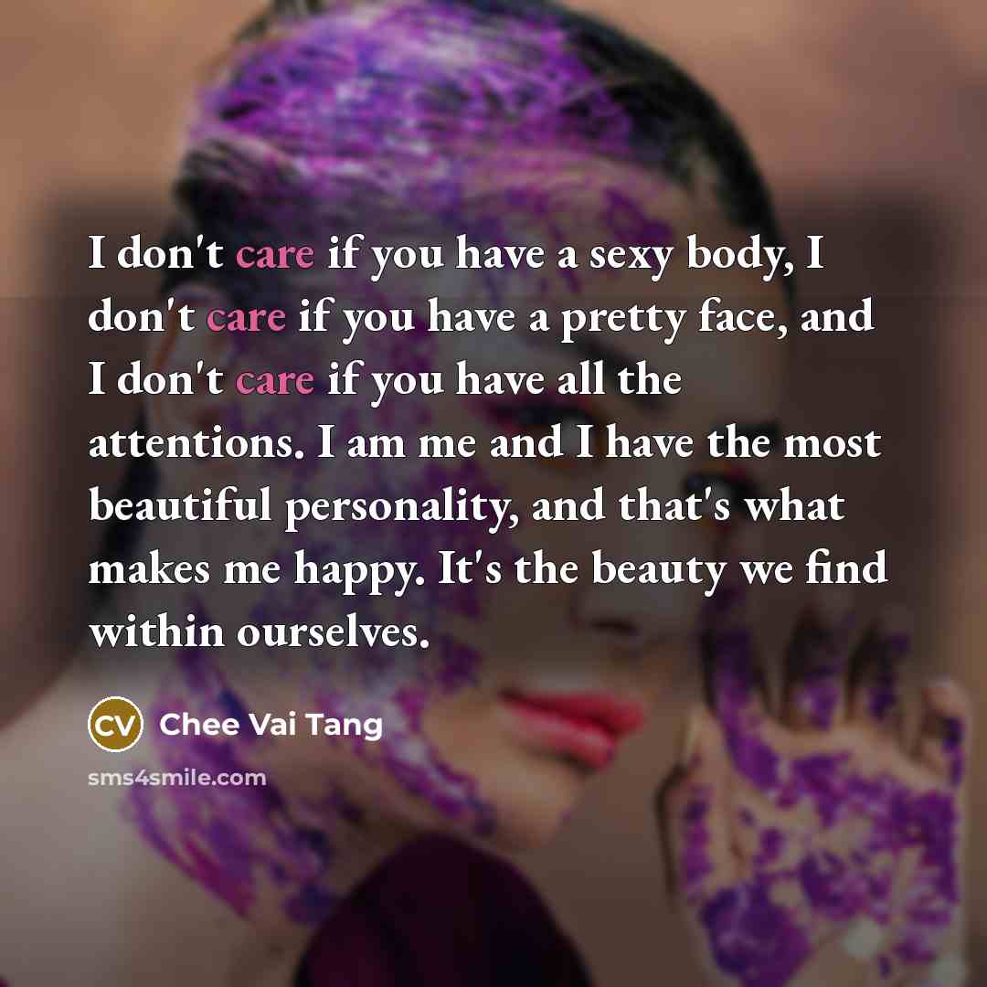 “I don't care if you have a sexy body, I don't care if you have a pretty face, and I don't care if you have all the attentions. I am me and I have the most beautiful personality, and that's what makes me happy. It's the beauty we find within ourselves.” quote by Chee Vai Tang