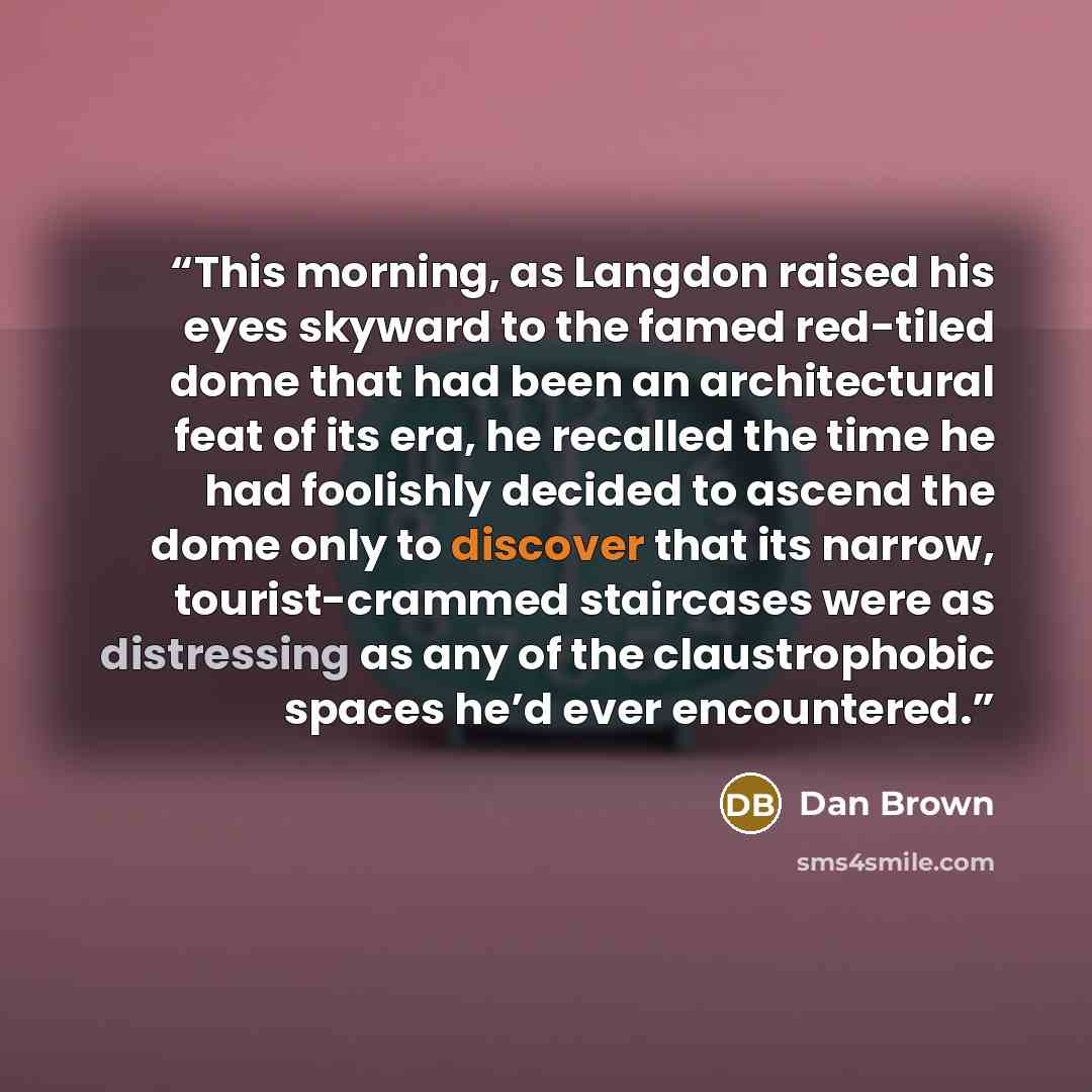 “This morning, as Langdon raised his eyes skyward to the famed red-tiled dome that had been an architectural feat of its era, he recalled the time he had foolishly decided to ascend the dome only to discover that its narrow, tourist-crammed staircases were as distressing as any of the…” quote by Dan Brown