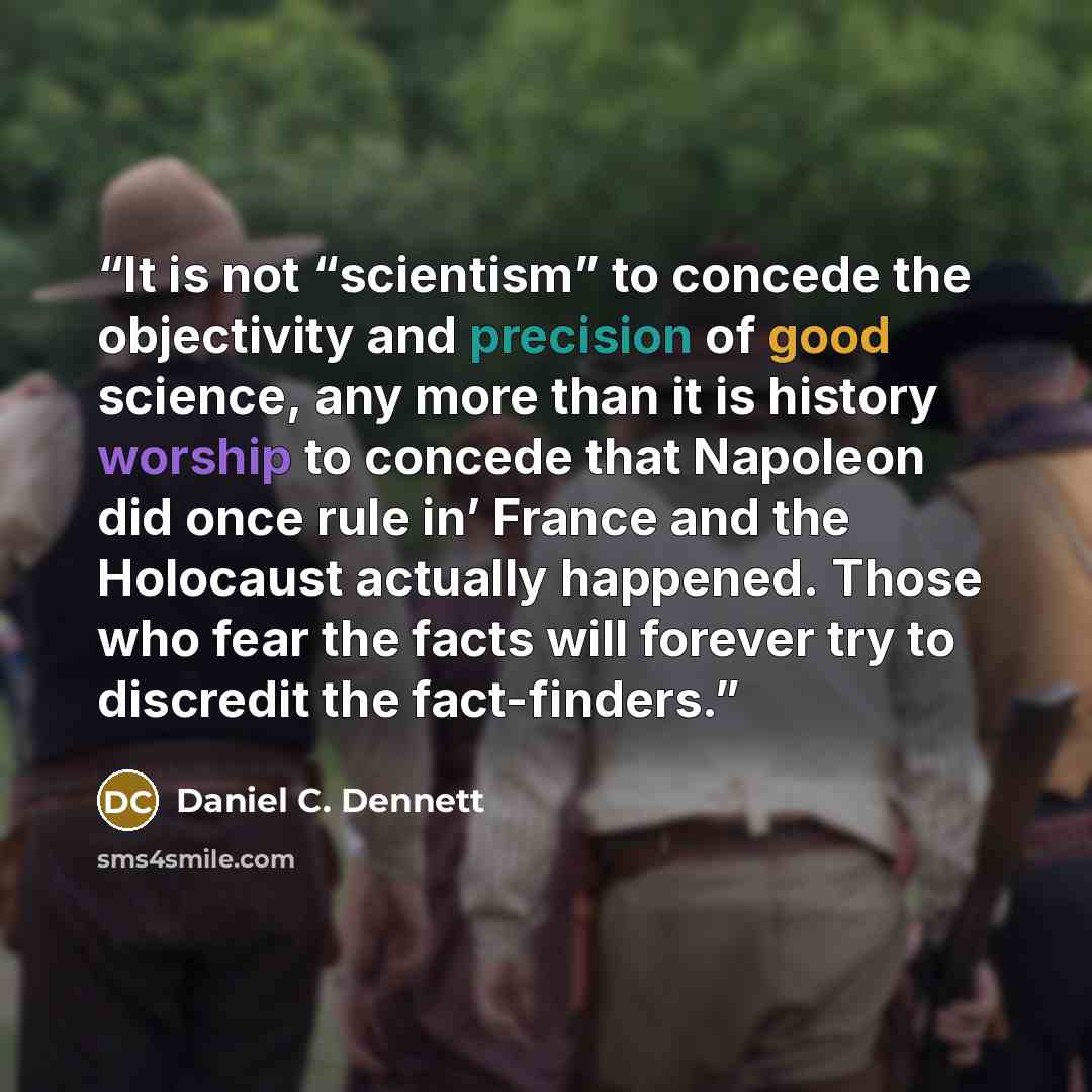 “It is not “scientism” to concede the objectivity and precision of good science, any more than it is history worship to concede that Napoleon did once rule in’ France and the Holocaust actually happened. Those who fear the facts will forever try to discredit the fact-finders.” quote by Daniel C. Dennett