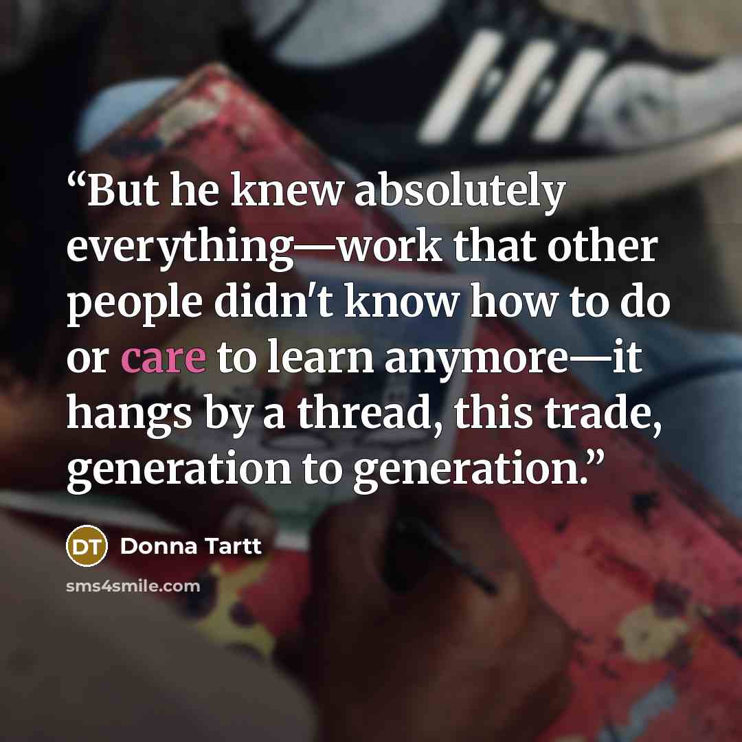 “But he knew absolutely everything—work that other people didn't know how to do or care to learn anymore—it hangs by a thread, this trade, generation to generation.” quote by Donna Tartt