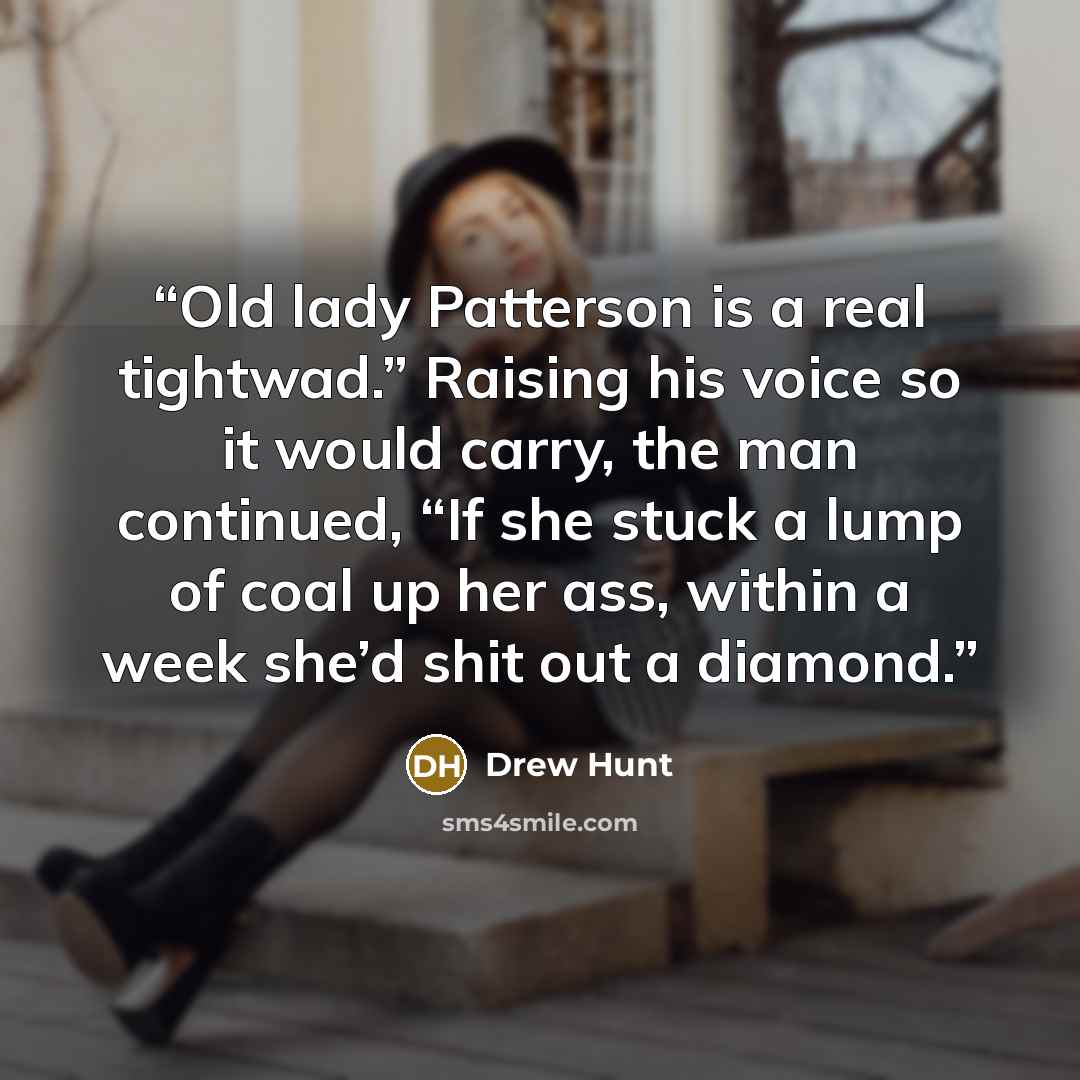 “Old lady Patterson is a real tightwad.” Raising his voice so it would carry, the man continued, “If she stuck a lump of coal up her ass, within a week she’d shit out a diamond.” quote by Drew Hunt