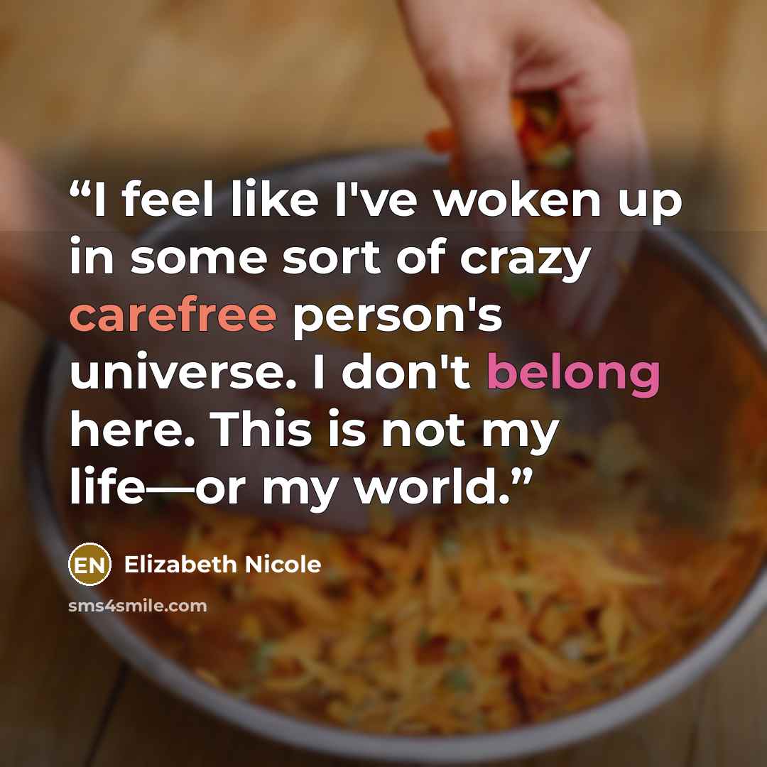 “I feel like I've woken up in some sort of crazy carefree person's universe. I don't belong here. This is not my life—or my world.” quote by Elizabeth Nicole