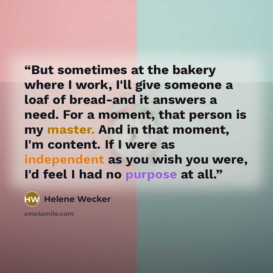 “But sometimes at the bakery where I work, I'll give someone a loaf of bread-and it answers a need. For a moment, that person is my master. And in that moment, I'm content. If I were as independent as you wish you were, I'd feel I had no purpose at all.” quote by Helene Wecker