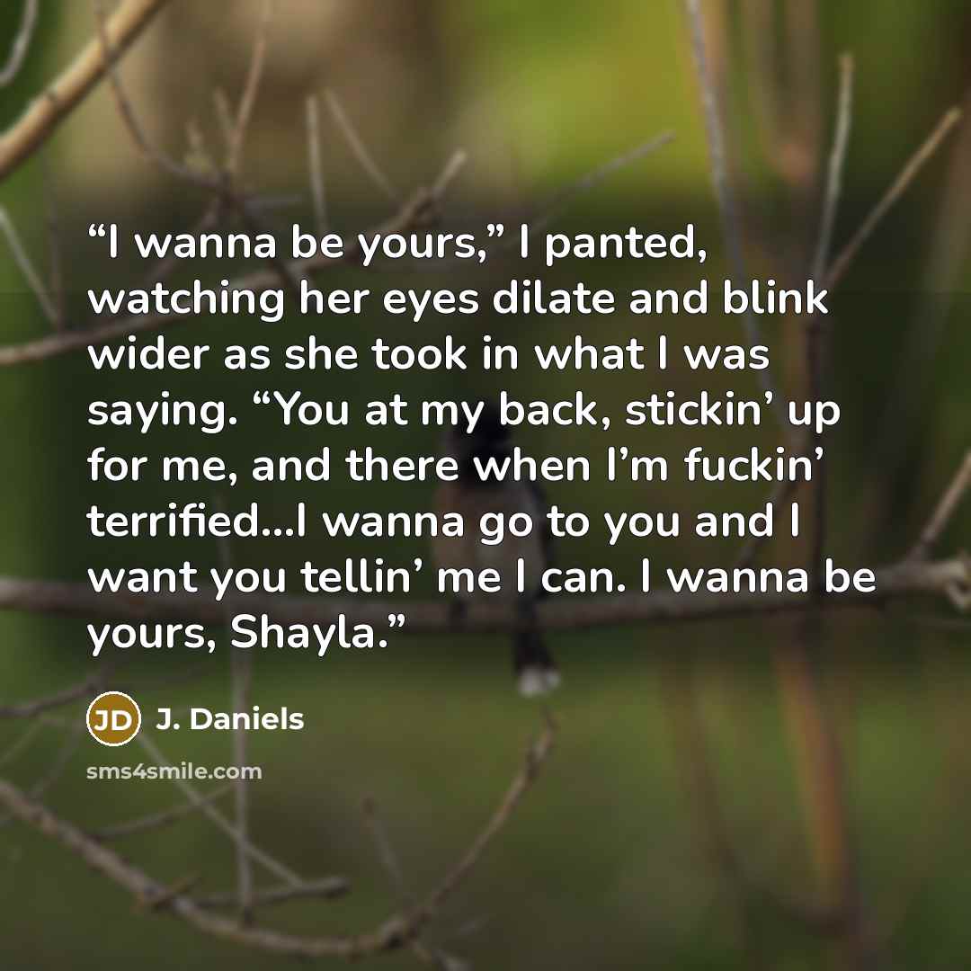 “I wanna be yours,” I panted, watching her eyes dilate and blink wider as she took in what I was saying. “You at my back, stickin’ up for me, and there when I’m fuckin’ terrified…I wanna go to you and I want you tellin’ me I can. I wanna be yours, Shayla.” quote by J. Daniels