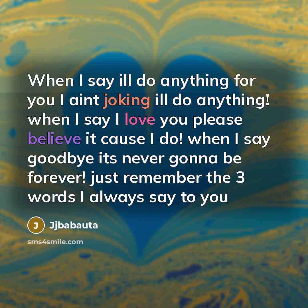 “When I say ill do anything for you I aint joking ill do anything! when I say I love you please believe it cause I do! when I say goodbye its never gonna be forever! just remember the 3 words I always say to you” quote by Jjbabauta