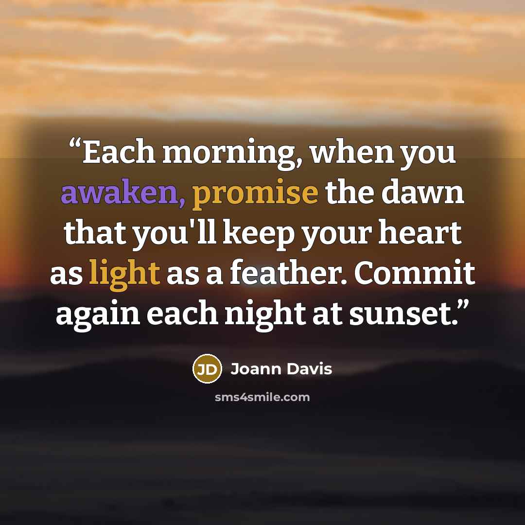 “Each morning, when you awaken, promise the dawn that you'll keep your heart as light as a feather. Commit again each night at sunset.” quote by Joann Davis