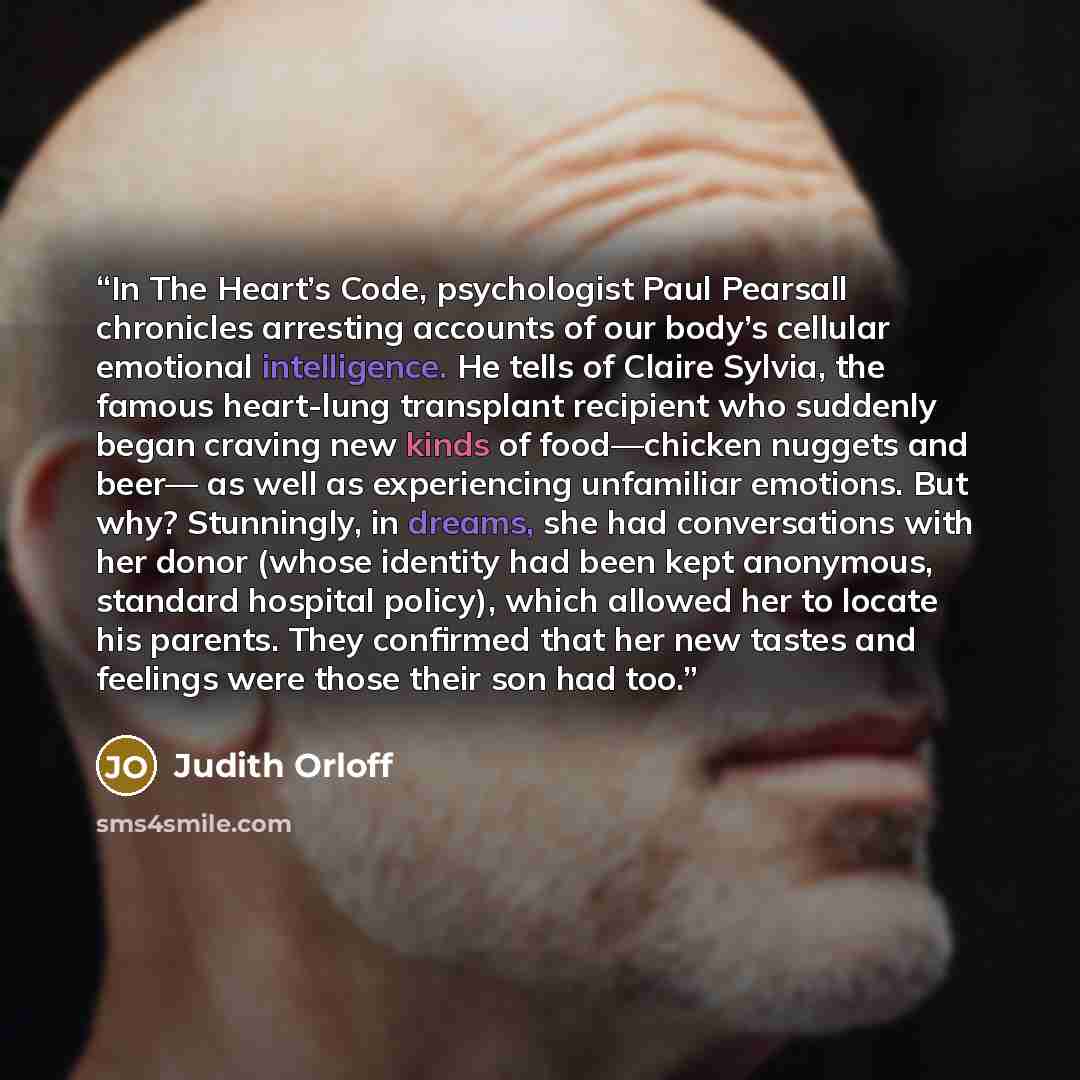 “In The Heart’s Code, psychologist Paul Pearsall chronicles arresting accounts of our body’s cellular emotional intelligence. He tells of Claire Sylvia, the famous heart-lung transplant recipient who suddenly began craving new kinds of food—chicken nuggets and beer— as well as experiencing…” quote by Judith Orloff