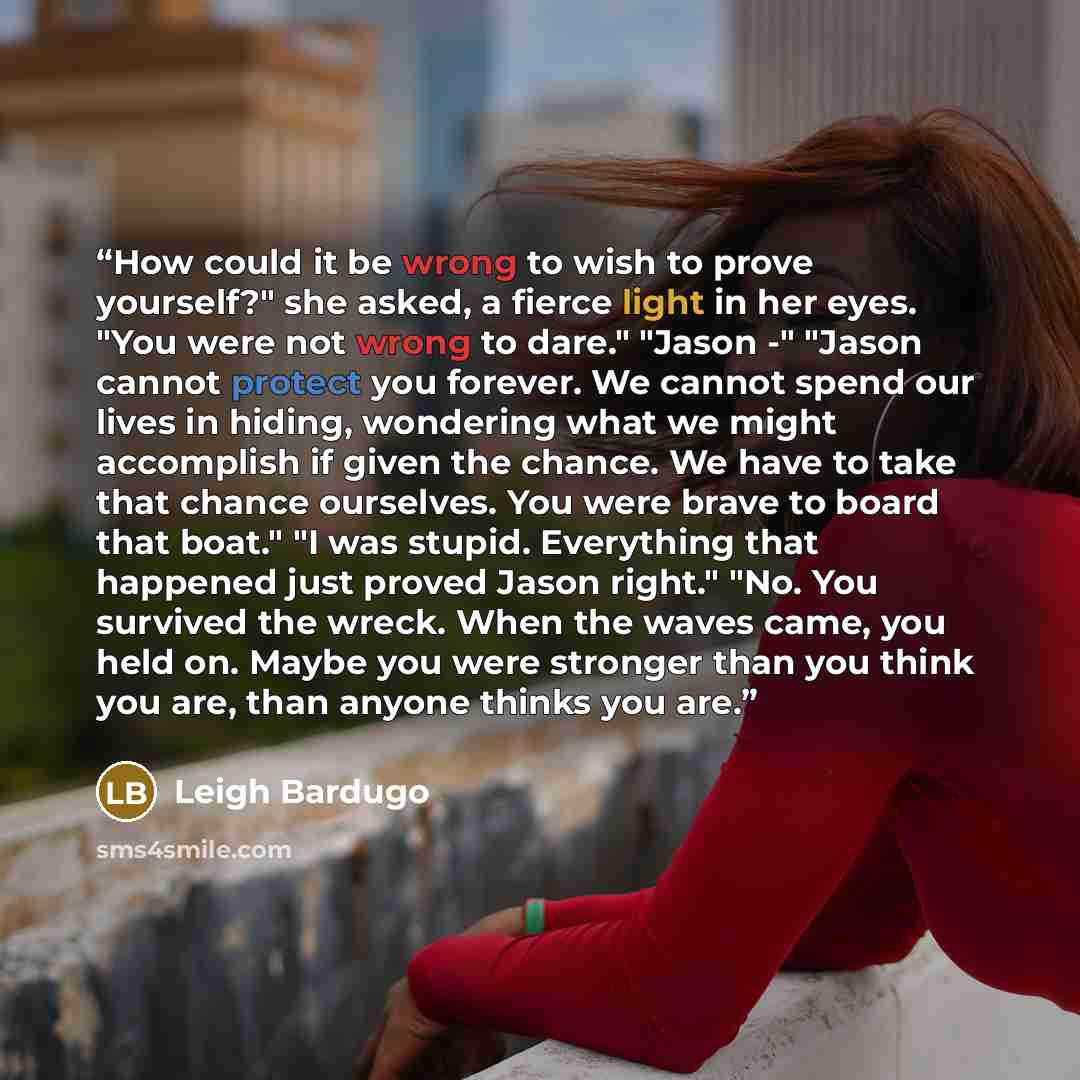 “How could it be wrong to wish to prove yourself?" she asked, a fierce light in her eyes. "You were not wrong to dare." "Jason -" "Jason cannot protect you forever. We cannot spend our lives in hiding, wondering what we might accomplish if given the chance. We have to take that chance ourselves…” quote by Leigh Bardugo