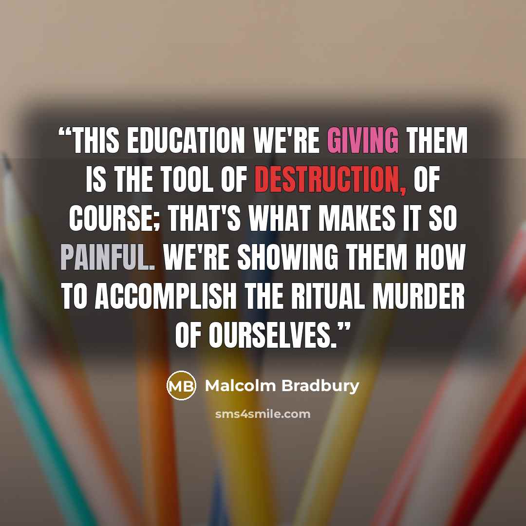 “This education we're giving them is the tool of destruction, of course; that's what makes it so painful. We're showing them how to accomplish the ritual murder of ourselves.” quote by Malcolm Bradbury