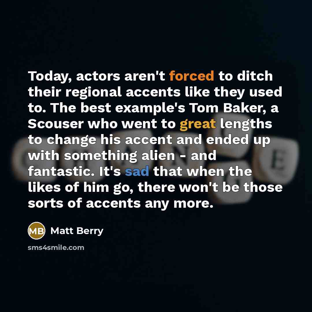 “Today, actors aren't forced to ditch their regional accents like they used to. The best example's Tom Baker, a Scouser who went to great lengths to change his accent and ended up with something alien - and fantastic. It's sad that when the likes of him go, there won't be those sorts of accents any…” quote by Matt Berry