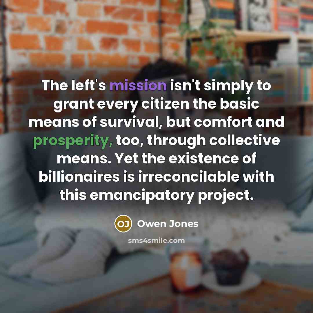 “The left's mission isn't simply to grant every citizen the basic means of survival, but comfort and prosperity, too, through collective means. Yet the existence of billionaires is irreconcilable with this emancipatory project.” quote by Owen Jones