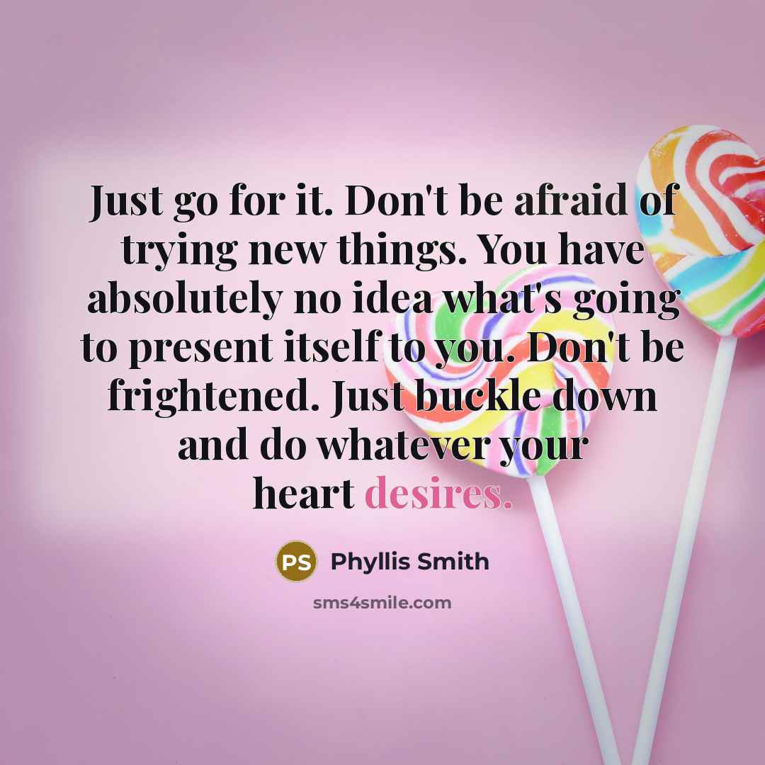“Just go for it. Don't be afraid of trying new things. You have absolutely no idea what's going to present itself to you. Don't be frightened. Just buckle down and do whatever your heart desires.” quote by Phyllis Smith
