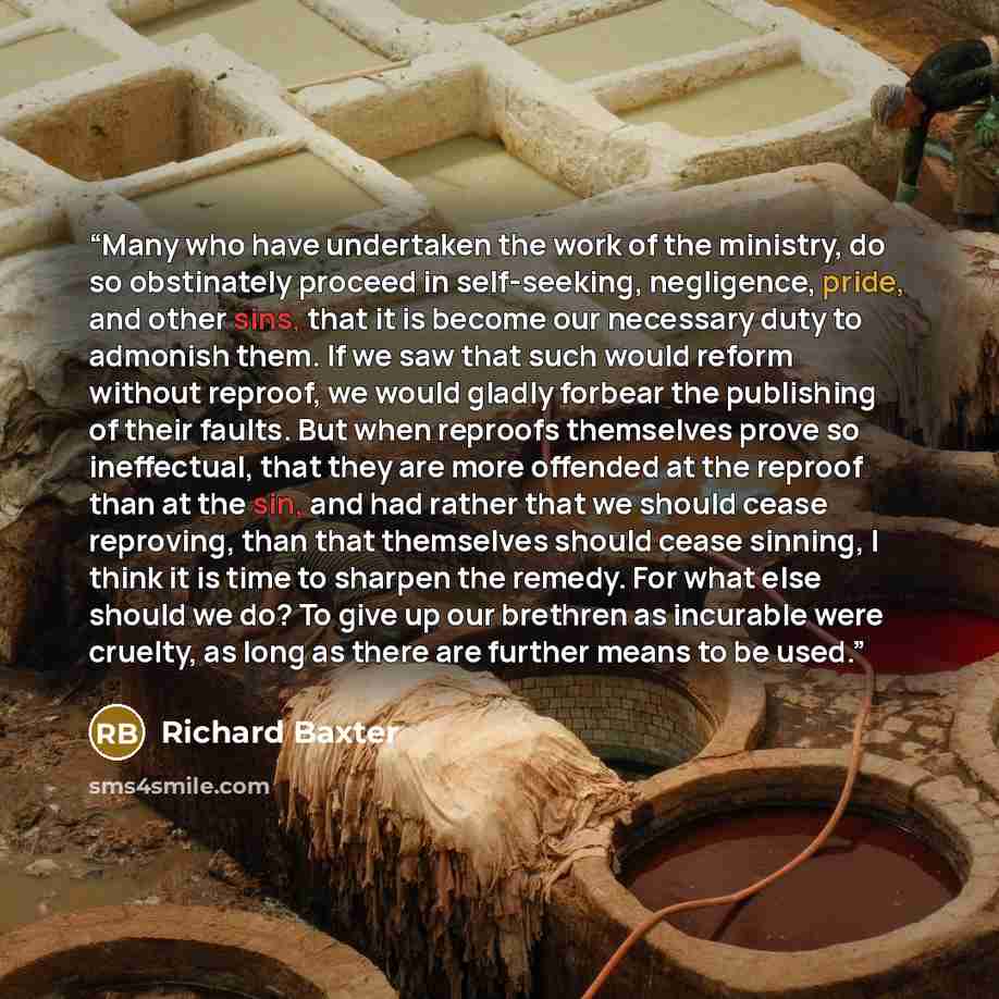 “Many who have undertaken the work of the ministry, do so obstinately proceed in self-seeking, negligence, pride, and other sins, that it is become our necessary duty to admonish them. If we saw that such would reform without reproof, we would gladly forbear the publishing of their faults. But when…” quote by Richard Baxter