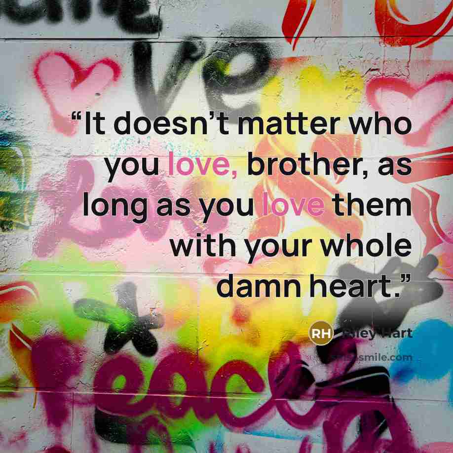 “It doesn’t matter who you love, brother, as long as you love them with your whole damn heart.” quote by Riley Hart