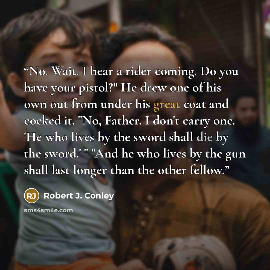 “No. Wait. I hear a rider coming. Do you have your pistol?" He drew one of his own out from under his great coat and cocked it. "No, Father. I don't carry one. 'He who lives by the sword shall die by the sword.' " "And he who lives by the gun shall last longer than the other fellow.” quote by Robert J. Conley