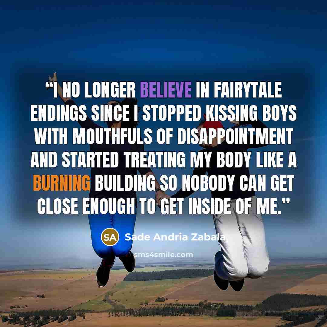 “I no longer believe in fairytale endings since I stopped kissing boys with mouthfuls of disappointment and started treating my body like a burning building so nobody can get close enough to get inside of me.” quote by Sade Andria Zabala
