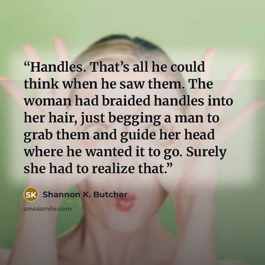 “Handles. That’s all he could think when he saw them. The woman had braided handles into her hair, just begging a man to grab them and guide her head where he wanted it to go. Surely she had to realize that.” quote by Shannon K. Butcher