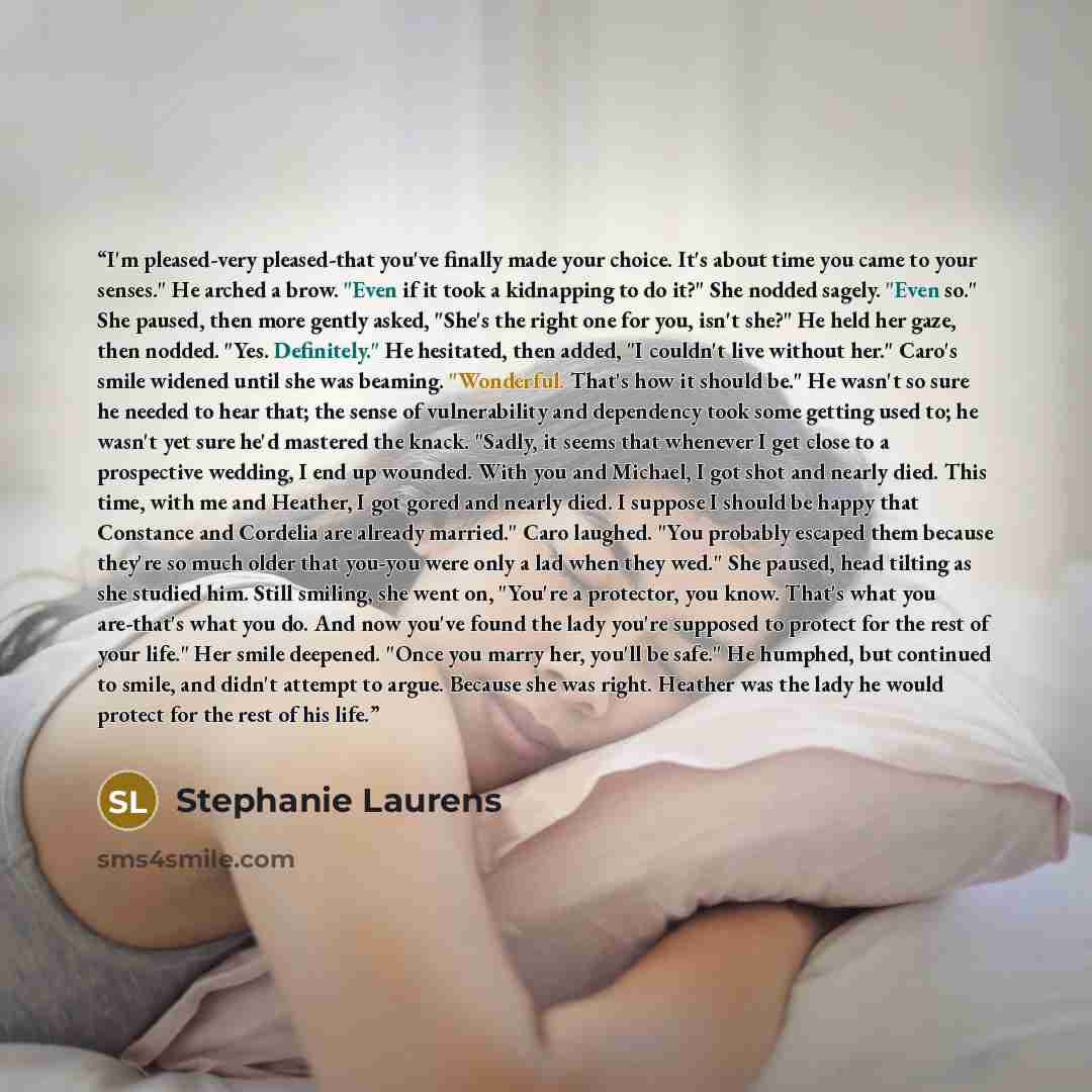 “I'm pleased-very pleased-that you've finally made your choice. It's about time you came to your senses." He arched a brow. "Even if it took a kidnapping to do it?" She nodded sagely. "Even so." She paused, then more gently asked, "She's the right one for you, isn't she?" He held her gaze, then…” quote by Stephanie Laurens
