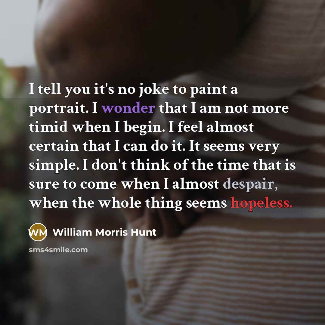 “I tell you it's no joke to paint a portrait. I wonder that I am not more timid when I begin. I feel almost certain that I can do it. It seems very simple. I don't think of the time that is sure to come when I almost despair, when the whole thing seems hopeless.” quote by William Morris Hunt