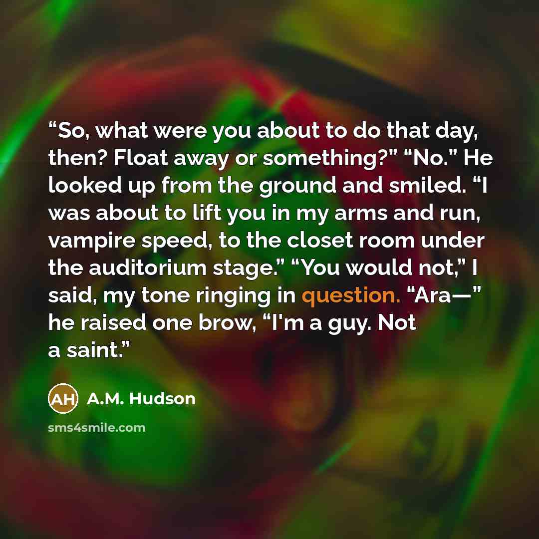 “So, what were you about to do that day, then? Float away or something?” “No.” He looked up from the ground and smiled. “I was about to lift you in my arms and run, vampire speed, to the closet room under the auditorium stage.” “You would not,” I said, my tone ringing in question. “Ara—” he raised…” quote by A.M. Hudson