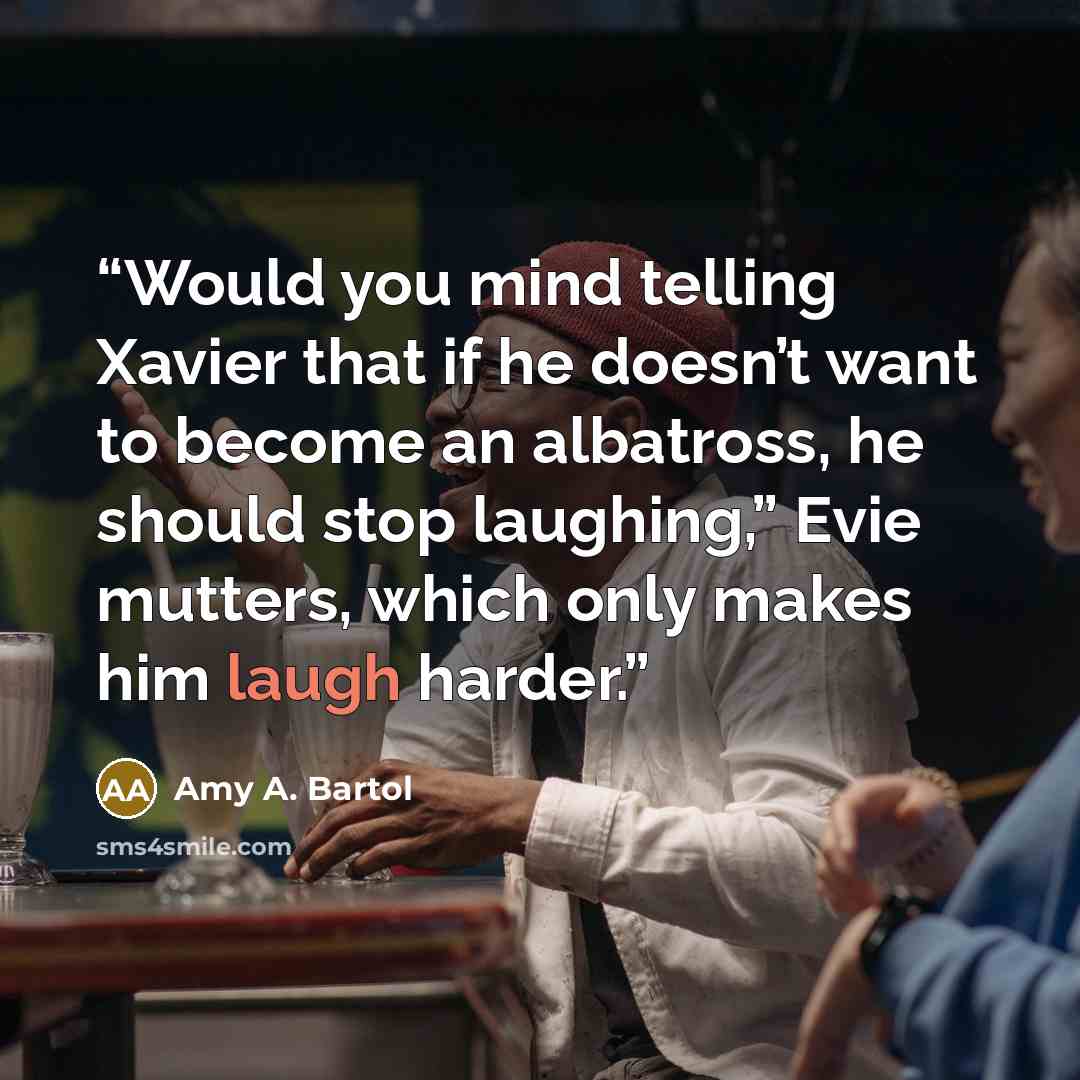 “Would you mind telling Xavier that if he doesn’t want to become an albatross, he should stop laughing,” Evie mutters, which only makes him laugh harder.” quote by Amy A. Bartol