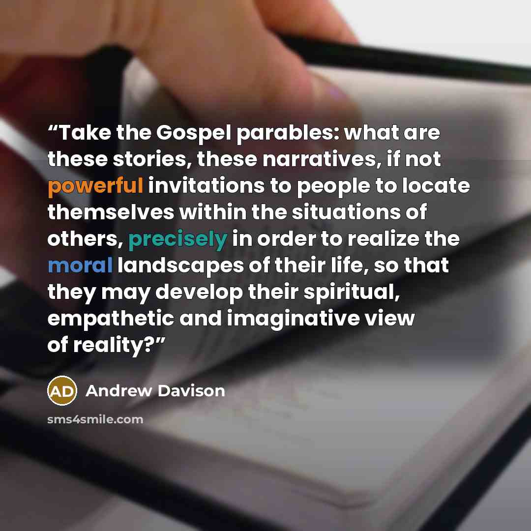 “Take the Gospel parables: what are these stories, these narratives, if not powerful invitations to people to locate themselves within the situations of others, precisely in order to realize the moral landscapes of their life, so that they may develop their spiritual, empathetic and imaginative…” quote by Andrew Davison