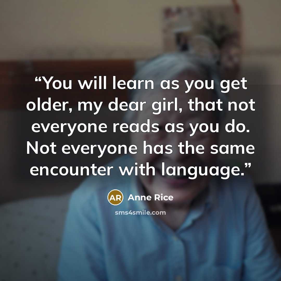 “You will learn as you get older, my dear girl, that not everyone reads as you do. Not everyone has the same encounter with language.” quote by Anne Rice