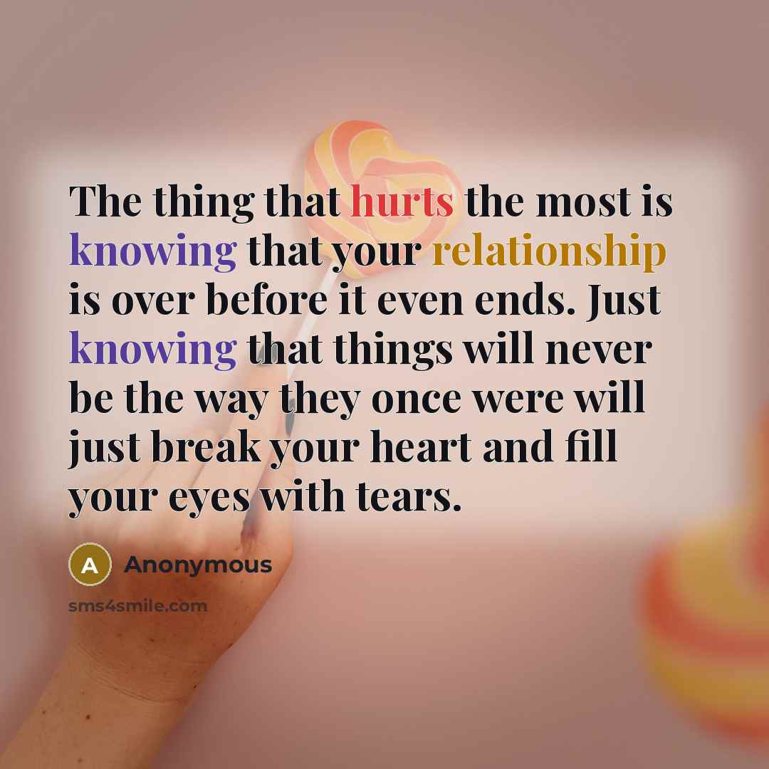 “The thing that hurts the most is knowing that your relationship is over before it even ends. Just knowing that things will never be the way they once were will just break your heart and fill your eyes with tears.” quote by Anonymous