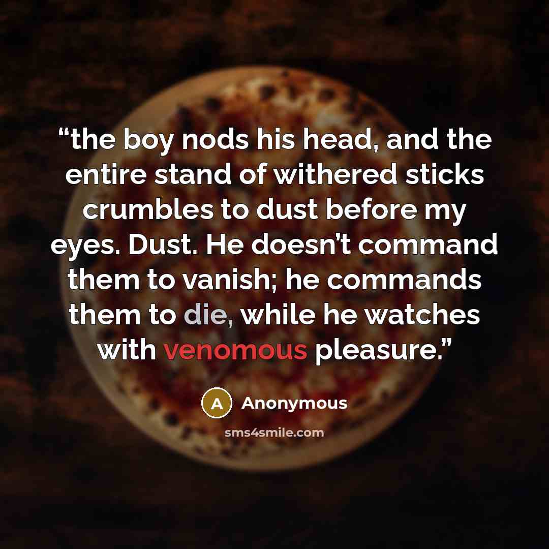 “the boy nods his head, and the entire stand of withered sticks crumbles to dust before my eyes. Dust. He doesn’t command them to vanish; he commands them to die, while he watches with venomous pleasure.” quote by Anonymous