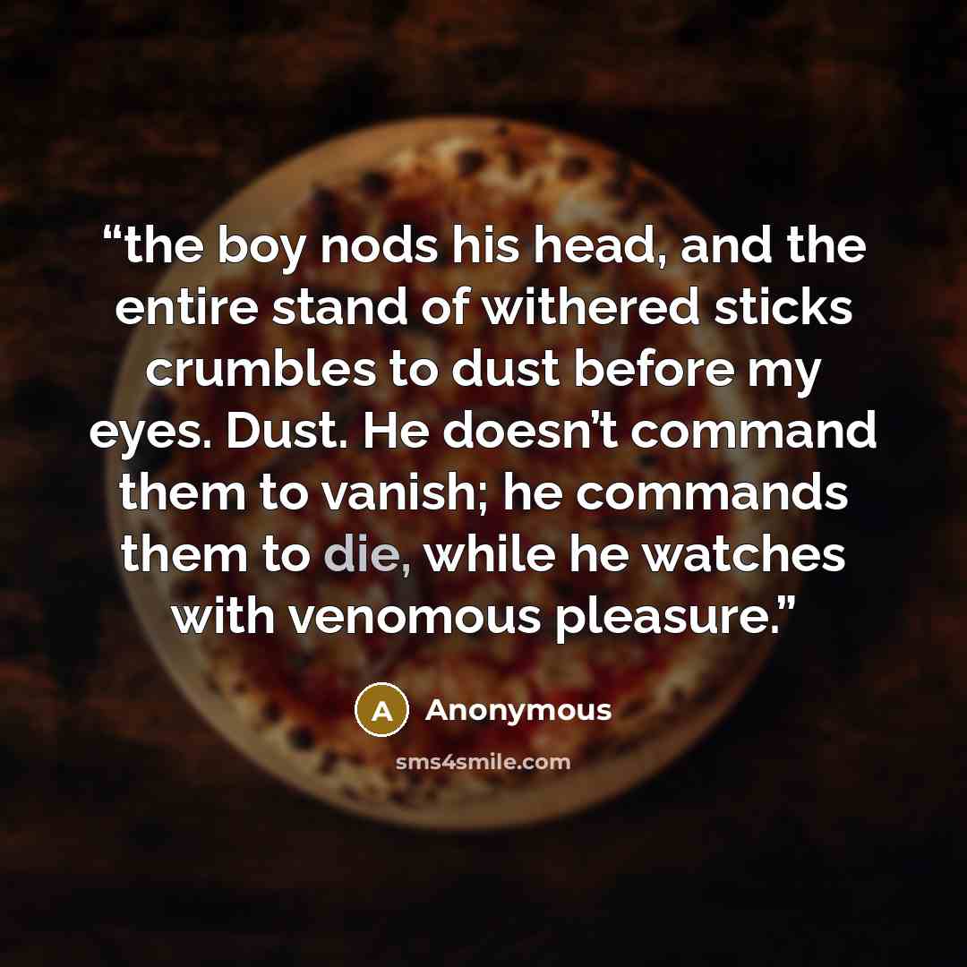 “the boy nods his head, and the entire stand of withered sticks crumbles to dust before my eyes. Dust. He doesn’t command them to vanish; he commands them to die, while he watches with venomous pleasure.” quote by Anonymous