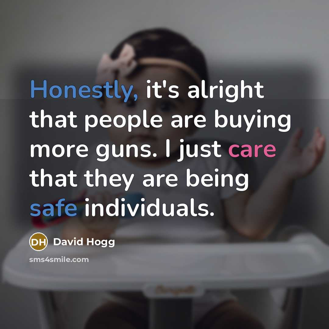 “Honestly, it's alright that people are buying more guns. I just care that they are being safe individuals.” quote by David Hogg