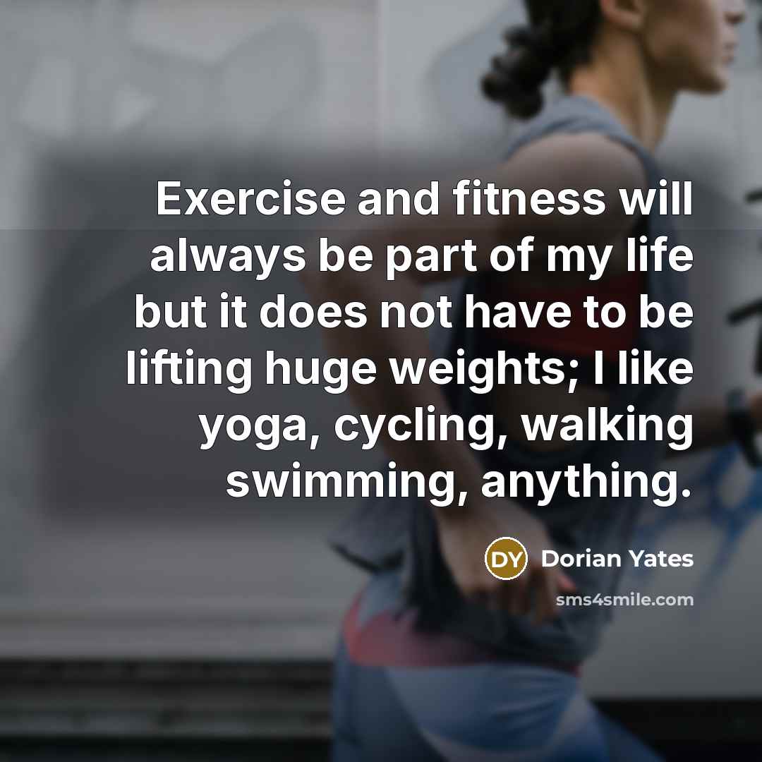 “Exercise and fitness will always be part of my life but it does not have to be lifting huge weights; I like yoga, cycling, walking swimming, anything.” quote by Dorian Yates