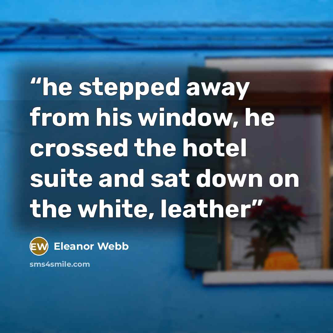 “he stepped away from his window, he crossed the hotel suite and sat down on the white, leather” quote by Eleanor Webb