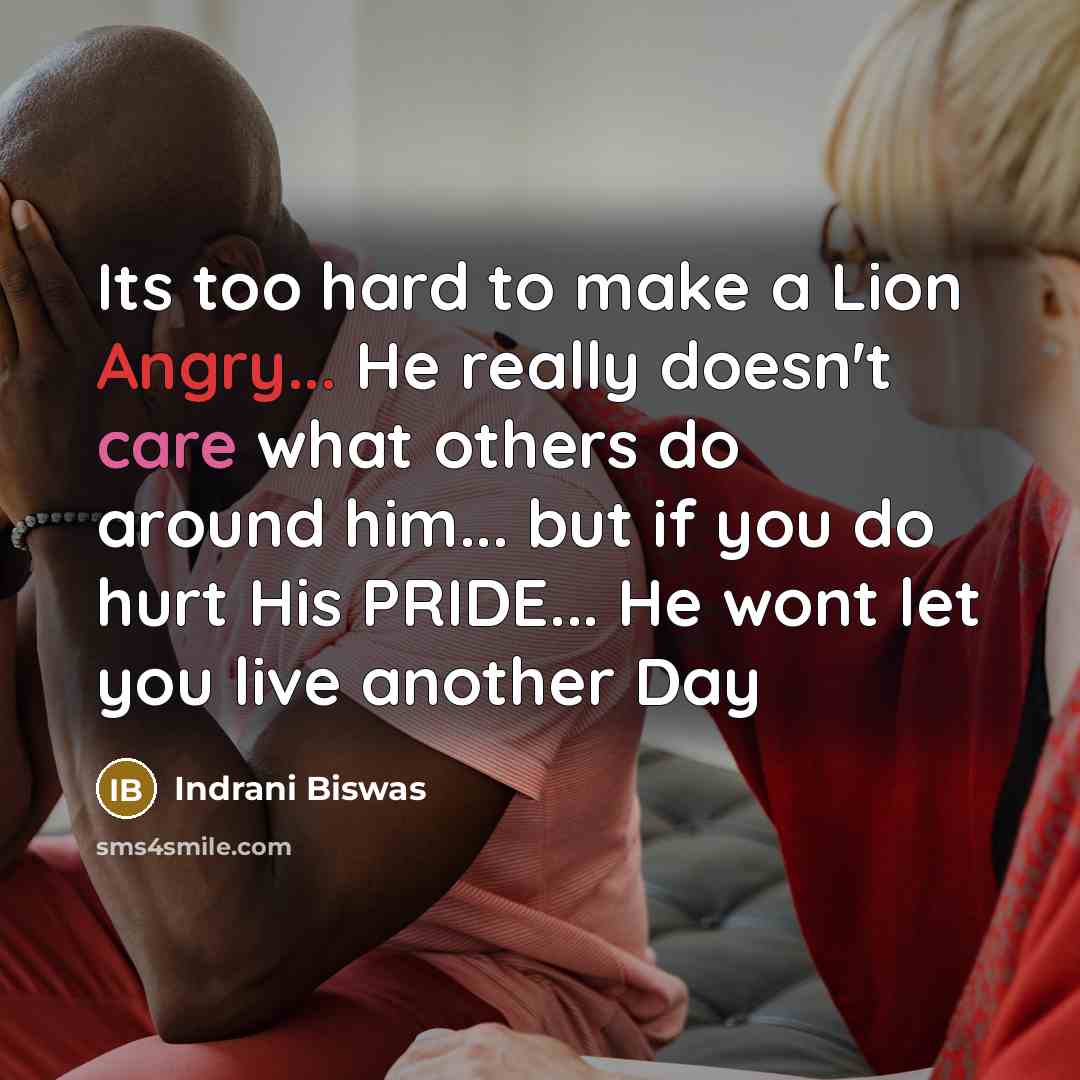 “Its too hard to make a Lion Angry... He really doesn't care what others do around him... but if you do hurt His PRIDE... He wont let you live another Day” quote by Indrani Biswas