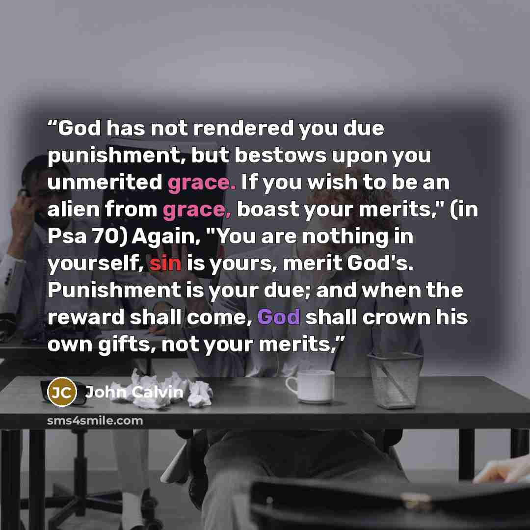 “God has not rendered you due punishment, but bestows upon you unmerited grace. If you wish to be an alien from grace, boast your merits," (in Psa 70) Again, "You are nothing in yourself, sin is yours, merit God's. Punishment is your due; and when the reward shall come, God shall crown his own…” quote by John Calvin
