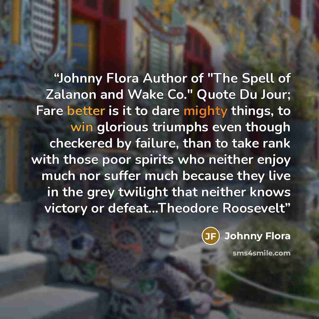 “Johnny Flora Author of "The Spell of Zalanon and Wake Co." Quote Du Jour; Fare better is it to dare mighty things, to win glorious triumphs even though checkered by failure, than to take rank with those poor spirits who neither enjoy much nor suffer much because they live in the grey twilight that…” quote by Johnny Flora