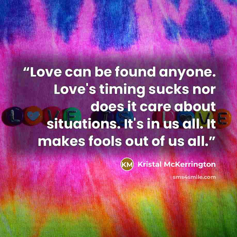 “Love can be found anyone. Love's timing sucks nor does it care about situations. It's in us all. It makes fools out of us all.” quote by Kristal McKerrington