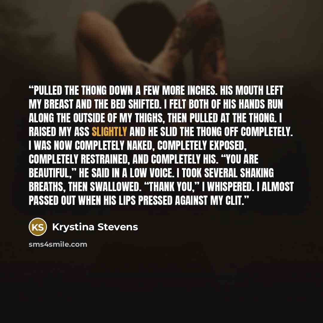 “pulled the thong down a few more inches. His mouth left my breast and the bed shifted. I felt both of his hands run along the outside of my thighs, then pulled at the thong. I raised my ass slightly and he slid the thong off completely. I was now completely naked, completely exposed, completely…” quote by Krystina Stevens