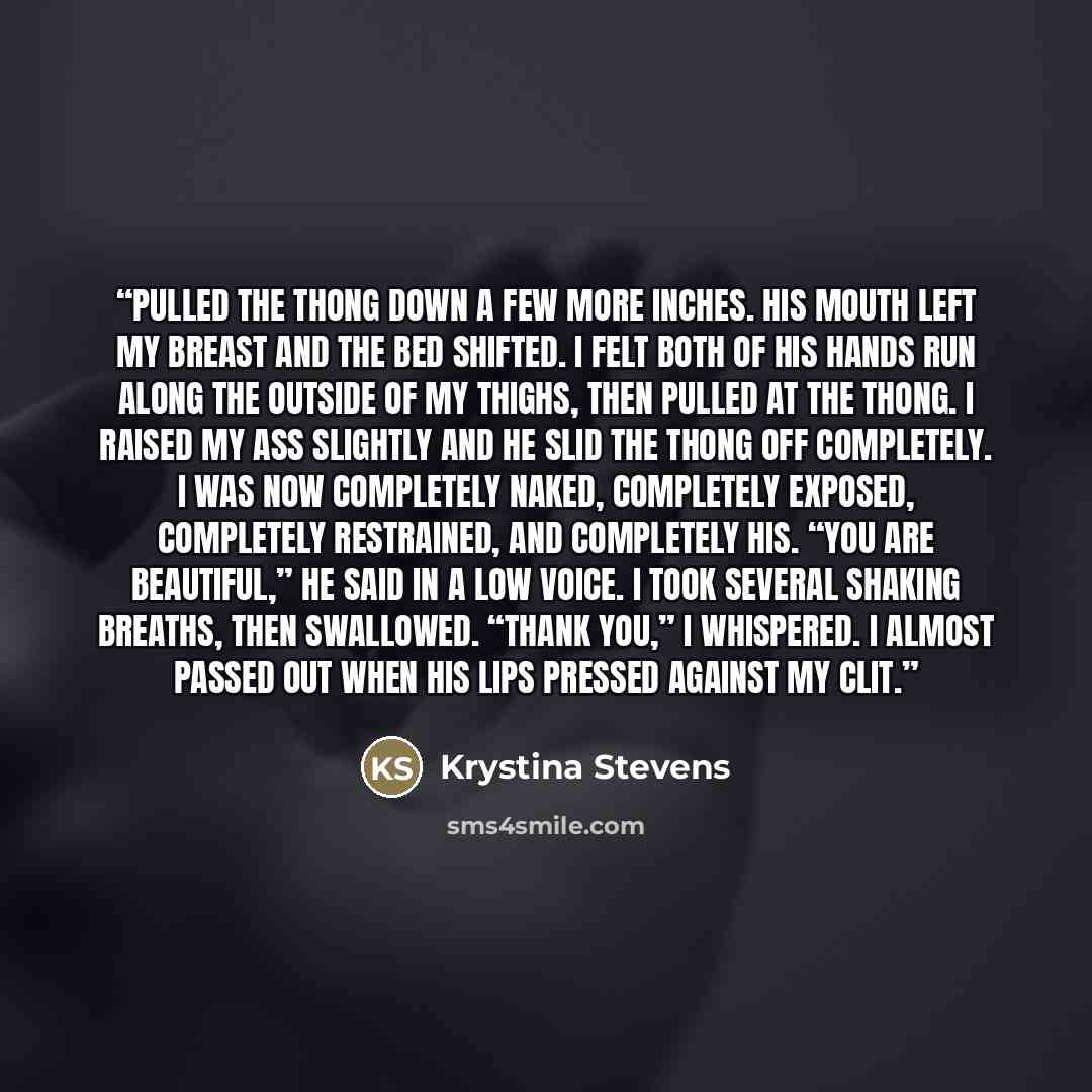 “pulled the thong down a few more inches. His mouth left my breast and the bed shifted. I felt both of his hands run along the outside of my thighs, then pulled at the thong. I raised my ass slightly and he slid the thong off completely. I was now completely naked, completely exposed, completely…” quote by Krystina Stevens