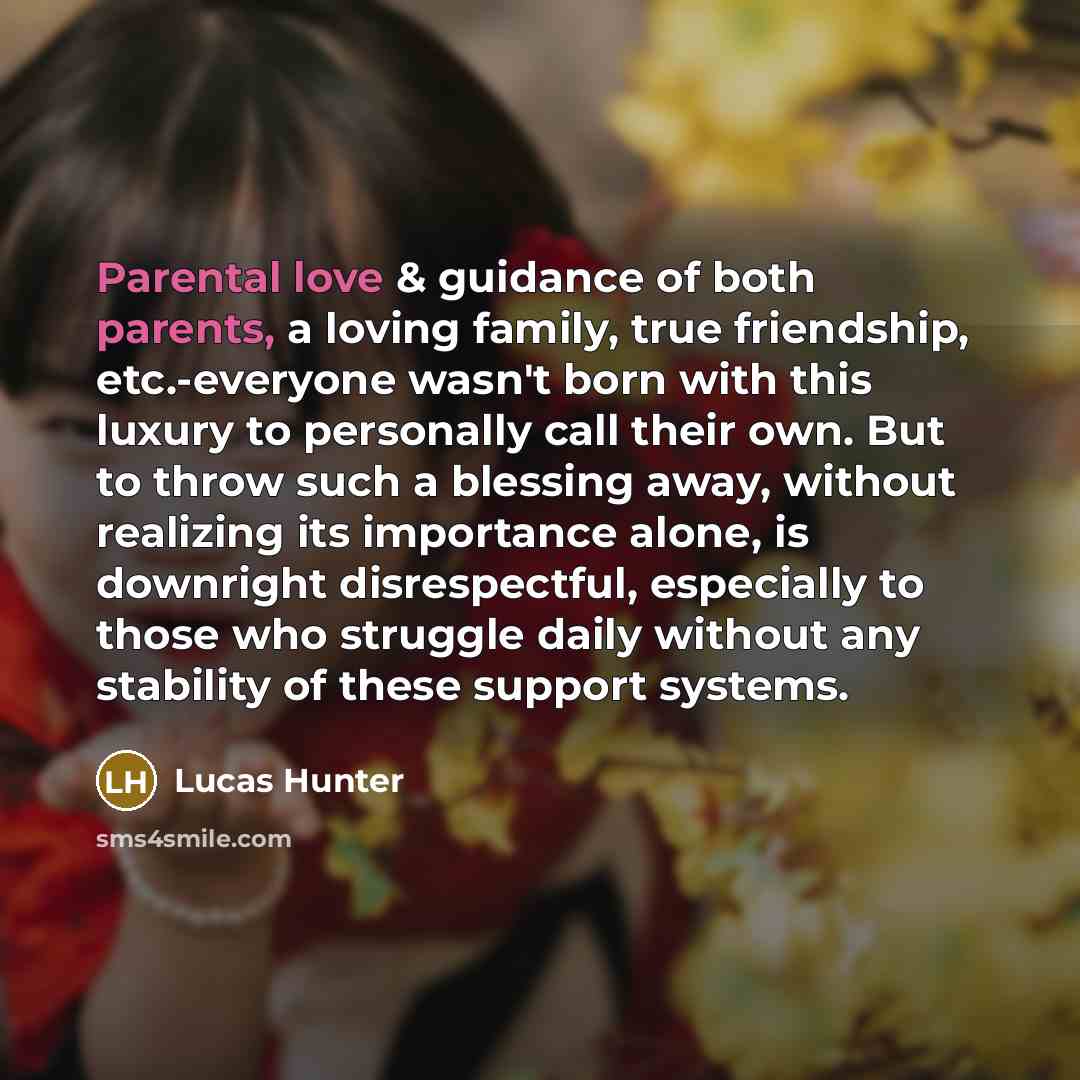 “Parental love & guidance of both parents, a loving family, true friendship, etc.-everyone wasn't born with this luxury to personally call their own. But to throw such a blessing away, without realizing its importance alone, is downright disrespectful, especially to those who struggle daily without…” quote by Lucas Hunter