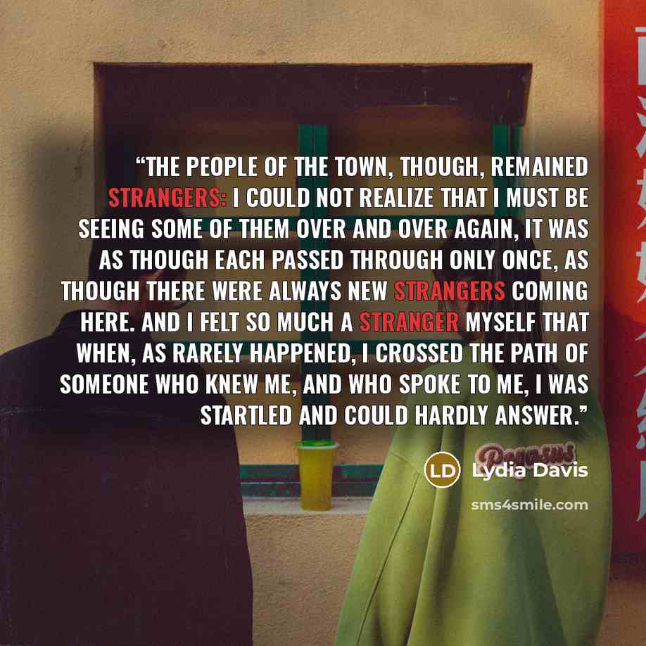 “The people of the town, though, remained strangers: I could not realize that I must be seeing some of them over and over again, it was as though each passed through only once, as though there were always new strangers coming here. And I felt so much a stranger myself that when, as rarely happened…” quote by Lydia Davis