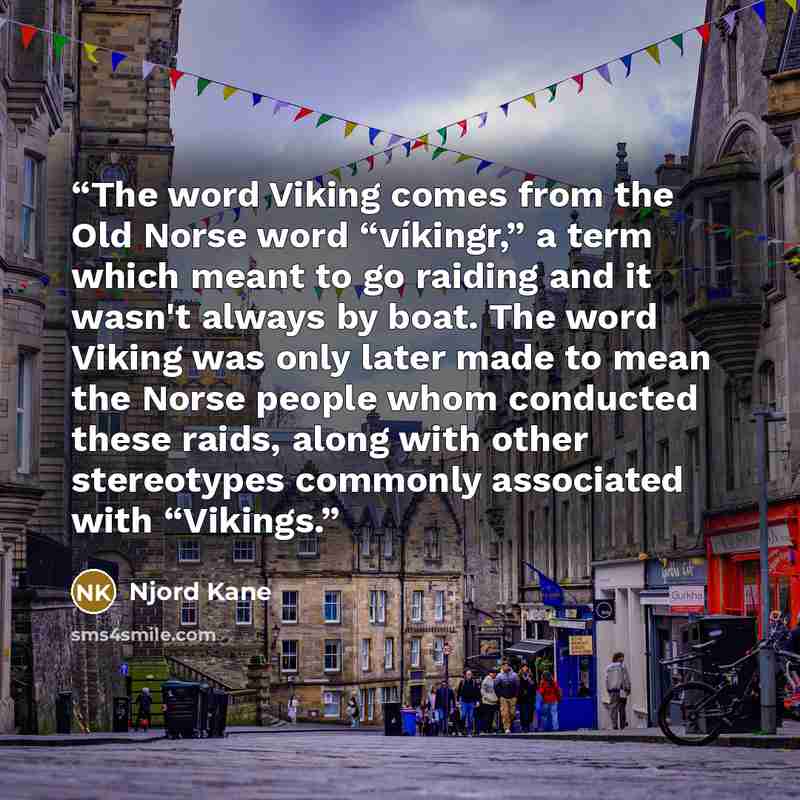 “The word Viking comes from the Old Norse word “víkingr,” a term which meant to go raiding and it wasn't always by boat. The word Viking was only later made to mean the Norse people whom conducted these raids, along with other stereotypes commonly associated with “Vikings.” quote by Njord Kane