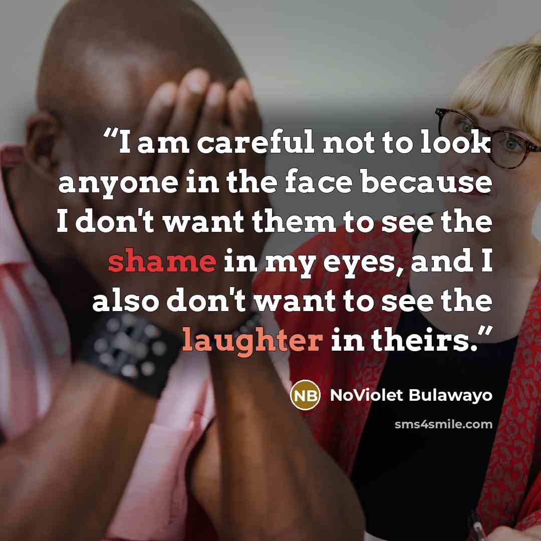 “I am careful not to look anyone in the face because I don't want them to see the shame in my eyes, and I also don't want to see the laughter in theirs.” quote by NoViolet Bulawayo