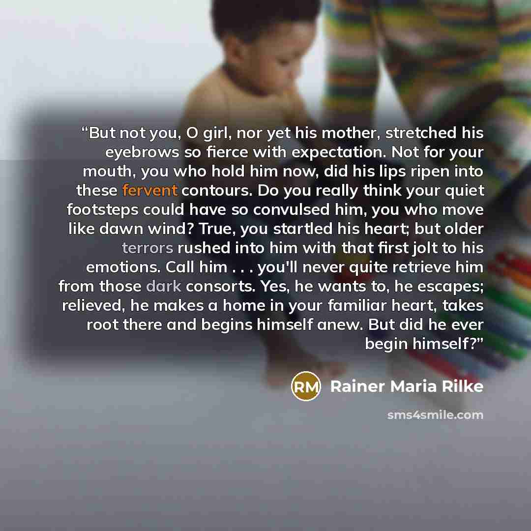 “But not you, O girl, nor yet his mother, stretched his eyebrows so fierce with expectation. Not for your mouth, you who hold him now, did his lips ripen into these fervent contours. Do you really think your quiet footsteps could have so convulsed him, you who move like dawn wind? True, you…” quote by Rainer Maria Rilke