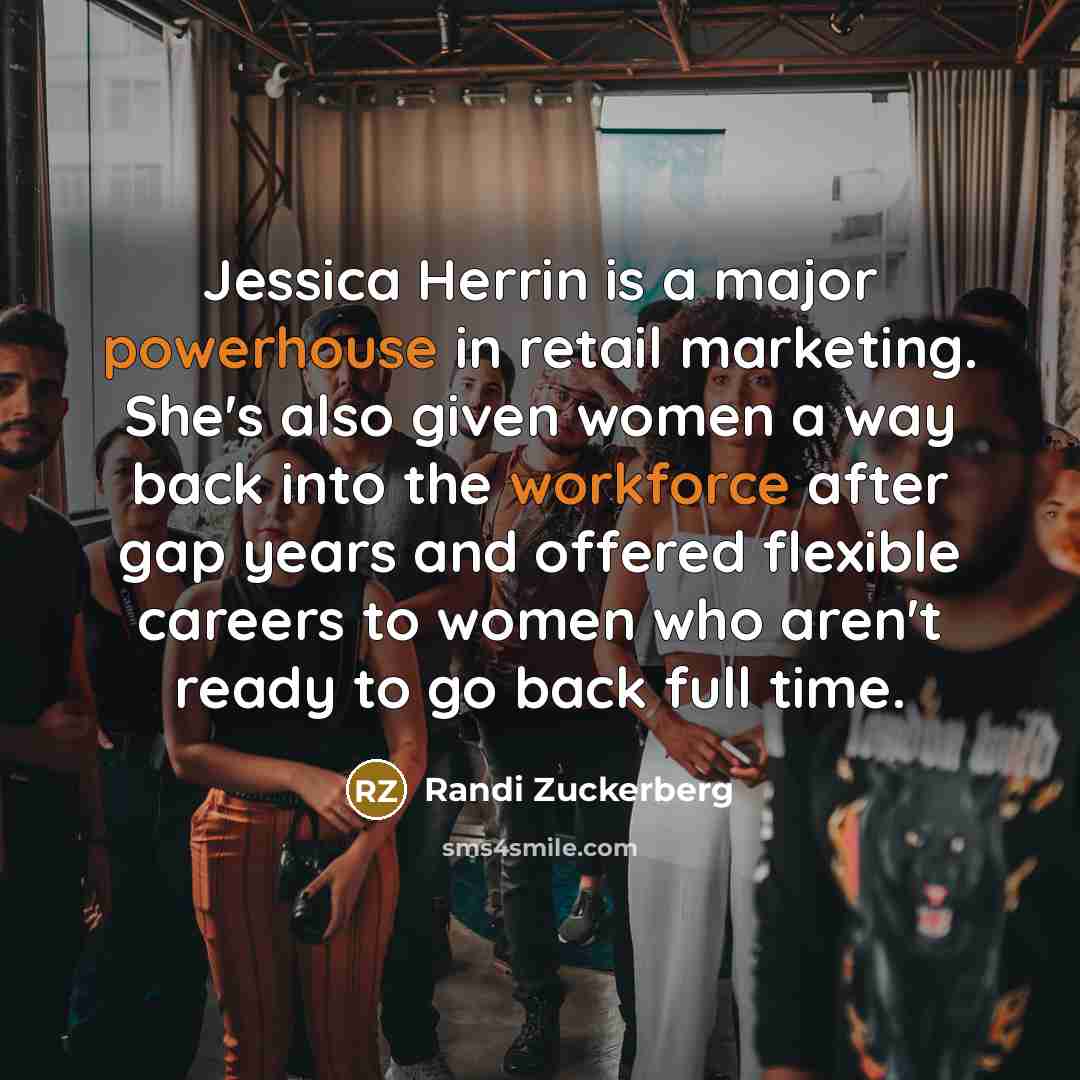 “Jessica Herrin is a major powerhouse in retail marketing. She's also given women a way back into the workforce after gap years and offered flexible careers to women who aren't ready to go back full time.” quote by Randi Zuckerberg